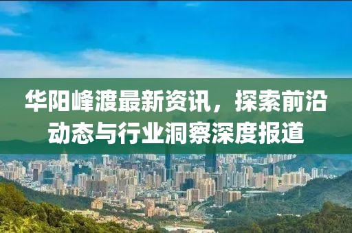 華陽峰渡最新資訊，探索前沿動(dòng)態(tài)與行業(yè)洞察深度報(bào)道
