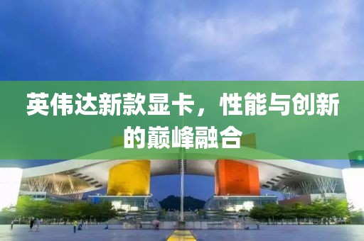 英偉達(dá)新款顯卡，性能與創(chuàng)新的巔峰融合