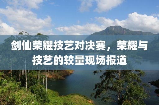 劍仙榮耀技藝對決賽，榮耀與技藝的較量現(xiàn)場報道