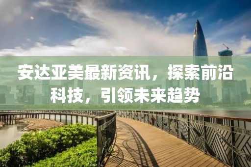 安達(dá)亞美最新資訊，探索前沿科技，引領(lǐng)未來(lái)趨勢(shì)