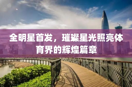 全明星首發(fā)，璀璨星光照亮體育界的輝煌篇章