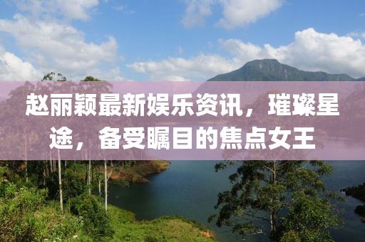 趙麗穎最新娛樂資訊，璀璨星途，備受矚目的焦點女王