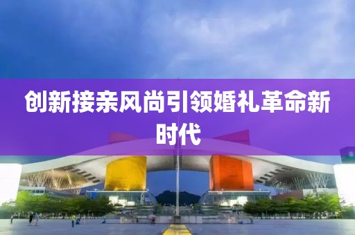 創(chuàng)新接親風尚引領婚禮革命新時代