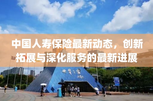 中國人壽保險最新動態(tài)，創(chuàng)新拓展與深化服務的最新進展