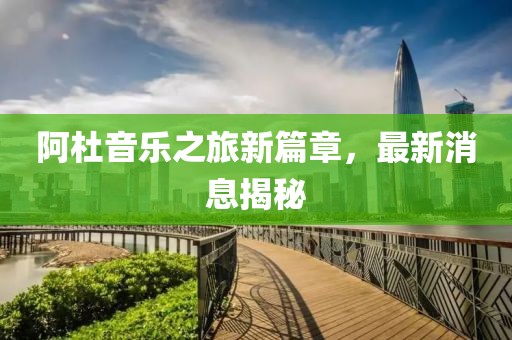 阿杜音樂(lè)之旅新篇章，最新消息揭秘