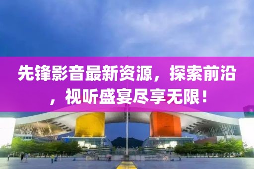 先鋒影音最新資源，探索前沿，視聽盛宴盡享無限！