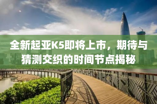 全新起亞K5即將上市，期待與猜測(cè)交織的時(shí)間節(jié)點(diǎn)揭秘