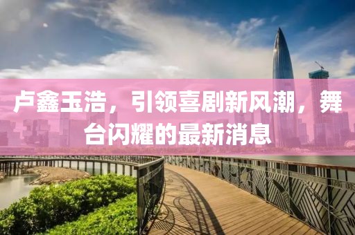 盧鑫玉浩，引領(lǐng)喜劇新風(fēng)潮，舞臺(tái)閃耀的最新消息