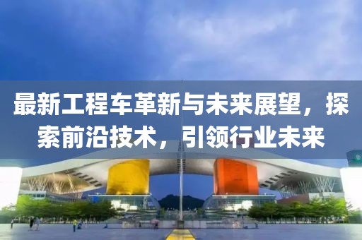 最新工程車革新與未來展望，探索前沿技術(shù)，引領(lǐng)行業(yè)未來
