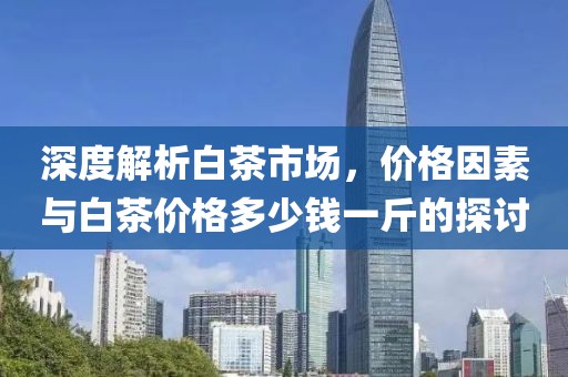 深度解析白茶市場，價格因素與白茶價格多少錢一斤的探討