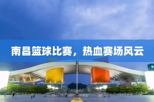 南昌籃球比賽，熱血賽場風云
