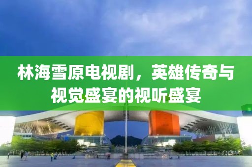 林海雪原電視劇，英雄傳奇與視覺盛宴的視聽盛宴