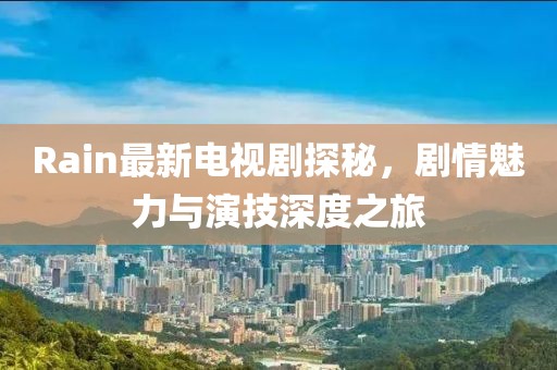 Rain最新電視劇探秘，劇情魅力與演技深度之旅