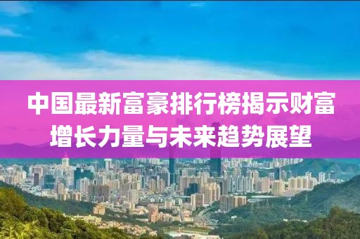 中國最新富豪排行榜揭示財富增長力量與未來趨勢展望