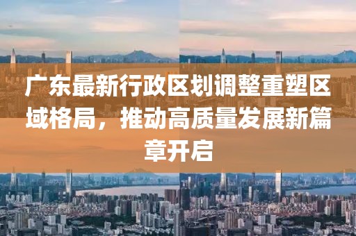廣東最新行政區(qū)劃調(diào)整重塑區(qū)域格局，推動(dòng)高質(zhì)量發(fā)展新篇章開啟
