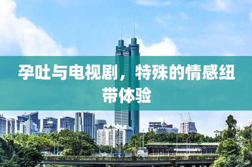 孕吐與電視劇，特殊的情感紐帶體驗