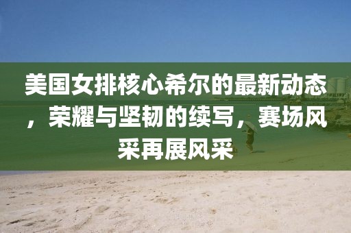 美國(guó)女排核心希爾的最新動(dòng)態(tài)，榮耀與堅(jiān)韌的續(xù)寫，賽場(chǎng)風(fēng)采再展風(fēng)采