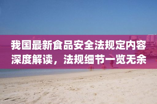 我國(guó)最新食品安全法規(guī)定內(nèi)容深度解讀，法規(guī)細(xì)節(jié)一覽無(wú)余