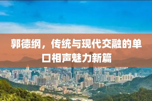 郭德綱，傳統(tǒng)與現(xiàn)代交融的單口相聲魅力新篇