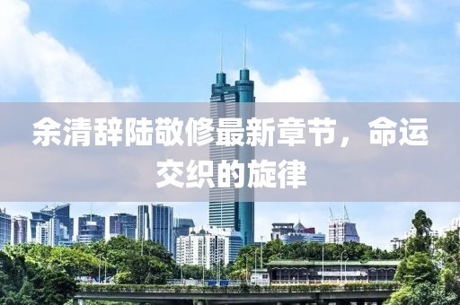 余清辭陸敬修最新章節(jié)，命運(yùn)交織的旋律