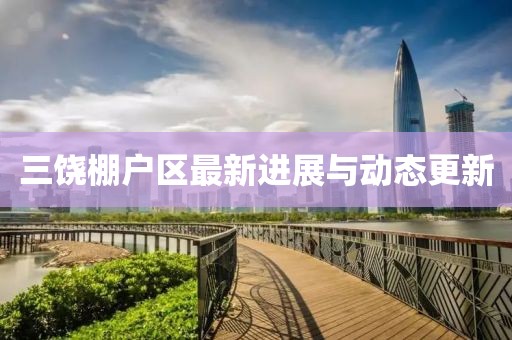 三饒棚戶區(qū)最新進(jìn)展與動態(tài)更新