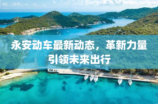 永安動車最新動態(tài)，革新力量引領未來出行