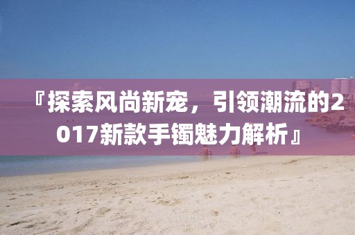 『探索風(fēng)尚新寵，引領(lǐng)潮流的2017新款手鐲魅力解析』