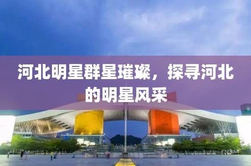 河北明星群星璀璨，探尋河北的明星風(fēng)采