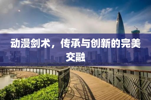 動漫劍術(shù)，傳承與創(chuàng)新的完美交融