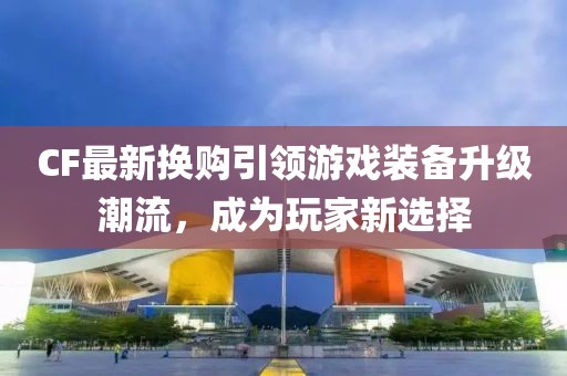 CF最新?lián)Q購(gòu)引領(lǐng)游戲裝備升級(jí)潮流，成為玩家新選擇