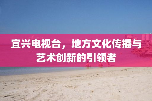 宜興電視臺(tái)，地方文化傳播與藝術(shù)創(chuàng)新的引領(lǐng)者