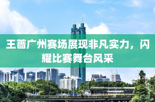 王薔廣州賽場展現(xiàn)非凡實(shí)力，閃耀比賽舞臺風(fēng)采