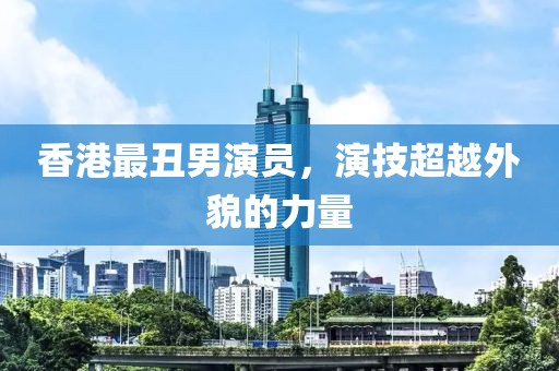 香港最丑男演員，演技超越外貌的力量