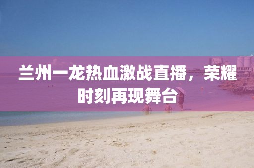 蘭州一龍熱血激戰(zhàn)直播，榮耀時刻再現(xiàn)舞臺