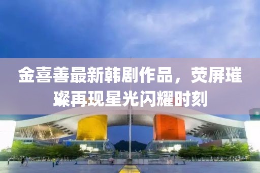 金喜善最新韓劇作品，熒屏璀璨再現(xiàn)星光閃耀時(shí)刻