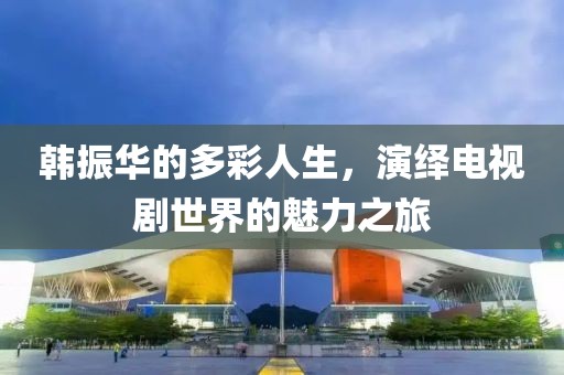韓振華的多彩人生，演繹電視劇世界的魅力之旅