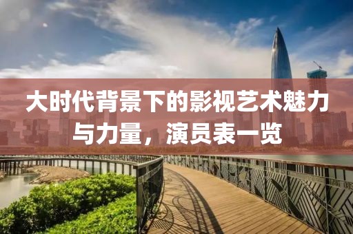 大時代背景下的影視藝術(shù)魅力與力量，演員表一覽
