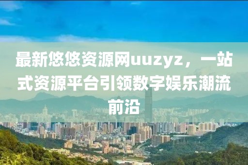 最新悠悠資源網(wǎng)uuzyz，一站式資源平臺(tái)引領(lǐng)數(shù)字娛樂潮流前沿