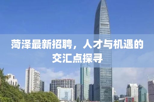 菏澤最新招聘，人才與機遇的交匯點探尋