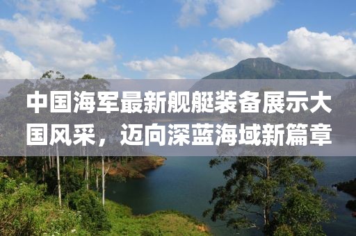 中國(guó)海軍最新艦艇裝備展示大國(guó)風(fēng)采，邁向深藍(lán)海域新篇章