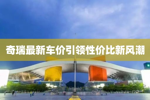 奇瑞最新車價(jià)引領(lǐng)性價(jià)比新風(fēng)潮