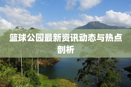 籃球公園最新資訊動(dòng)態(tài)與熱點(diǎn)剖析