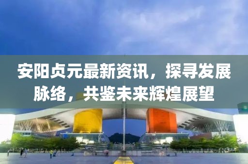安陽貞元最新資訊，探尋發(fā)展脈絡(luò)，共鑒未來輝煌展望