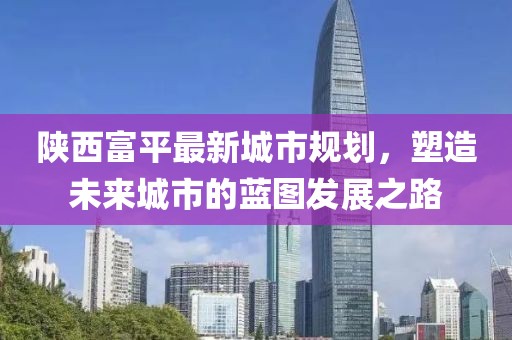 陜西富平最新城市規(guī)劃，塑造未來城市的藍(lán)圖發(fā)展之路