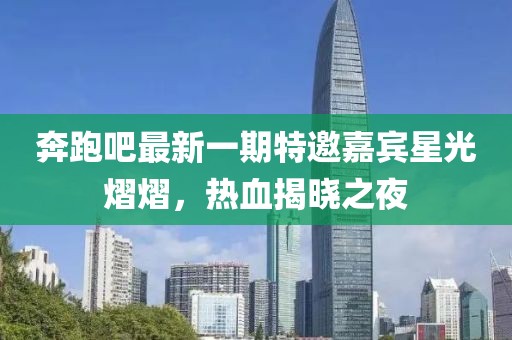 奔跑吧最新一期特邀嘉賓星光熠熠，熱血揭曉之夜