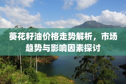葵花籽油價(jià)格走勢(shì)解析，市場(chǎng)趨勢(shì)與影響因素探討