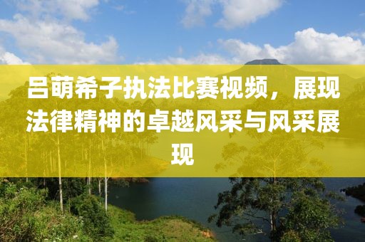 呂萌希子執(zhí)法比賽視頻，展現(xiàn)法律精神的卓越風(fēng)采與風(fēng)采展現(xiàn)