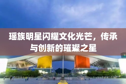 瑤族明星閃耀文化光芒，傳承與創(chuàng)新的璀璨之星