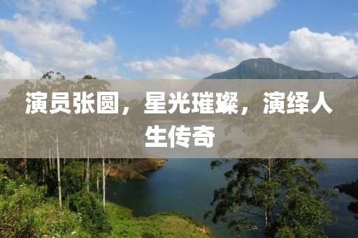 演員張圓，星光璀璨，演繹人生傳奇