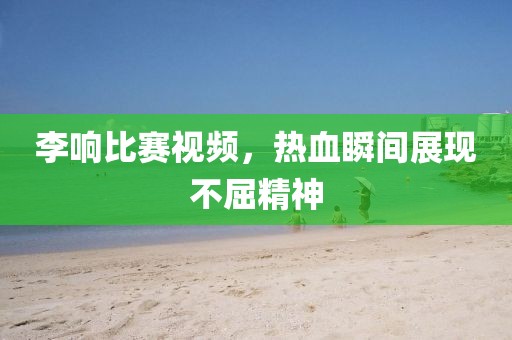 李響比賽視頻，熱血瞬間展現(xiàn)不屈精神